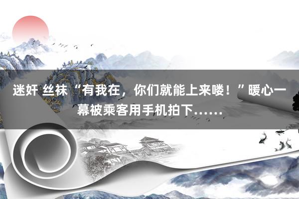 迷奸 丝袜 “有我在，你们就能上来喽！”暖心一幕被乘客用手机拍下……