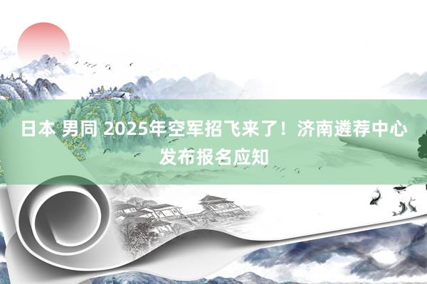 日本 男同 2025年空军招飞来了！济南遴荐中心发布报名应知