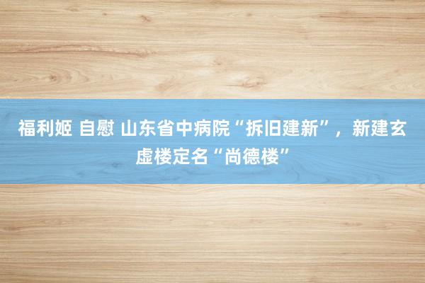 福利姬 自慰 山东省中病院“拆旧建新”，新建玄虚楼定名“尚德楼”