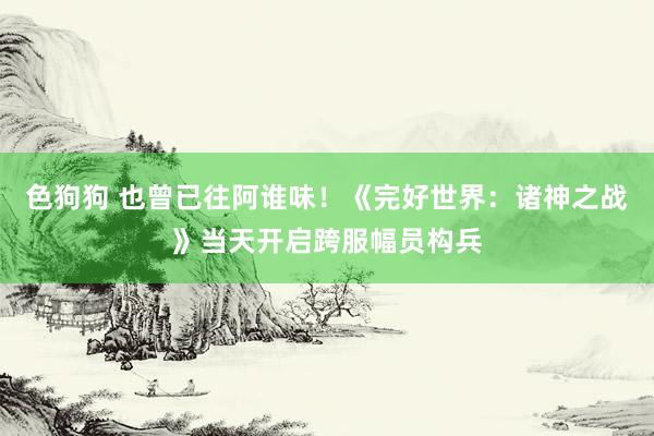 色狗狗 也曾已往阿谁味！《完好世界：诸神之战》当天开启跨服幅员构兵