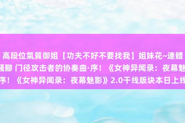 高段位氣質御姐【功夫不好不要找我】姐妹花~連體絲襪~大奶晃動~絲襪騷腳 门径攻击者的协奏曲·序！《女神异闻录：夜幕魅影》2.0干线版块本日上线