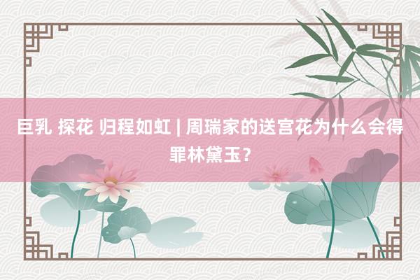 巨乳 探花 归程如虹 | 周瑞家的送宫花为什么会得罪林黛玉？