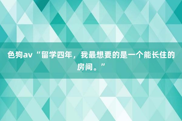 色狗av “留学四年，我最想要的是一个能长住的房间。”