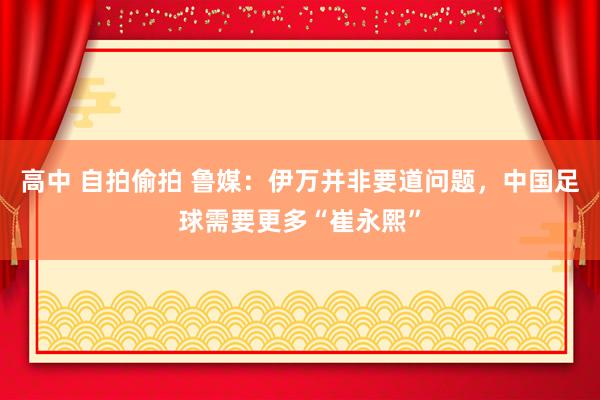 高中 自拍偷拍 鲁媒：伊万并非要道问题，中国足球需要更多“崔永熙”