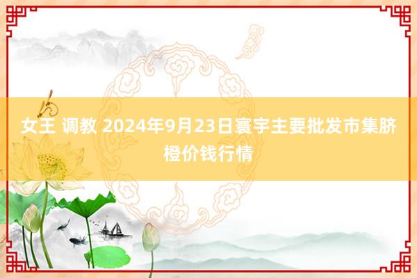 女王 调教 2024年9月23日寰宇主要批发市集脐橙价钱行情