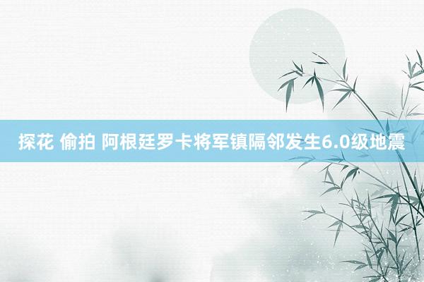 探花 偷拍 阿根廷罗卡将军镇隔邻发生6.0级地震