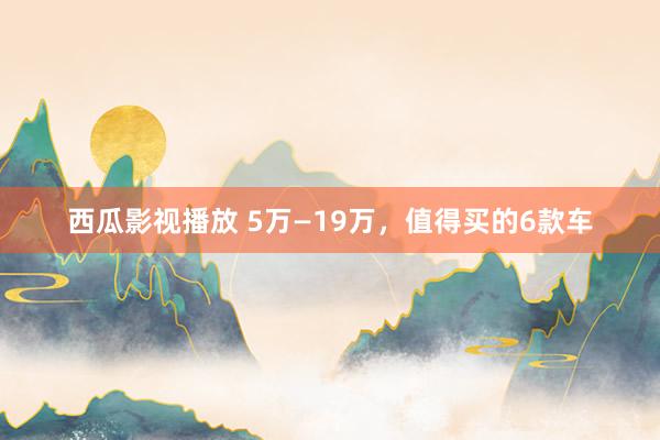 西瓜影视播放 5万—19万，值得买的6款车