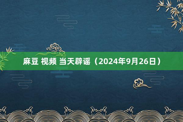 麻豆 视频 当天辟谣（2024年9月26日）