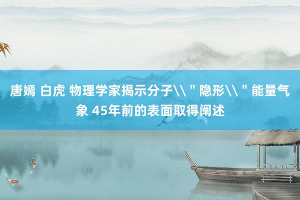 唐嫣 白虎 物理学家揭示分子\＂隐形\＂能量气象 45年前的表面取得阐述