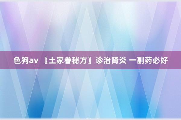 色狗av 〖土家眷秘方〗诊治肾炎 一副药必好