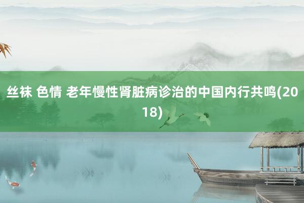 丝袜 色情 老年慢性肾脏病诊治的中国内行共鸣(2018)