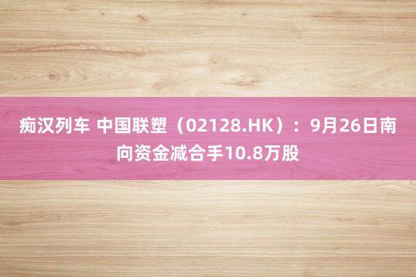 痴汉列车 中国联塑（02128.HK）：9月26日南向资金减合手10.8万股