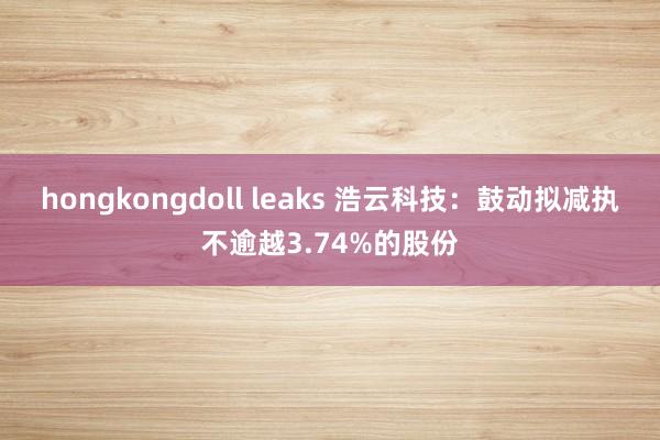 hongkongdoll leaks 浩云科技：鼓动拟减执不逾越3.74%的股份