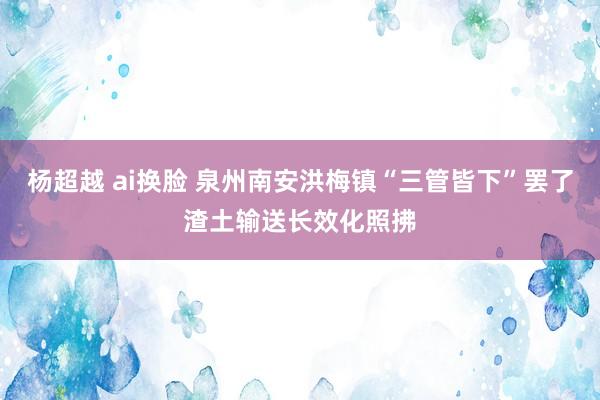 杨超越 ai换脸 泉州南安洪梅镇“三管皆下”罢了渣土输送长效化照拂