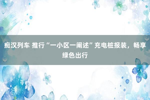 痴汉列车 推行“一小区一阐述”充电桩报装，畅享绿色出行