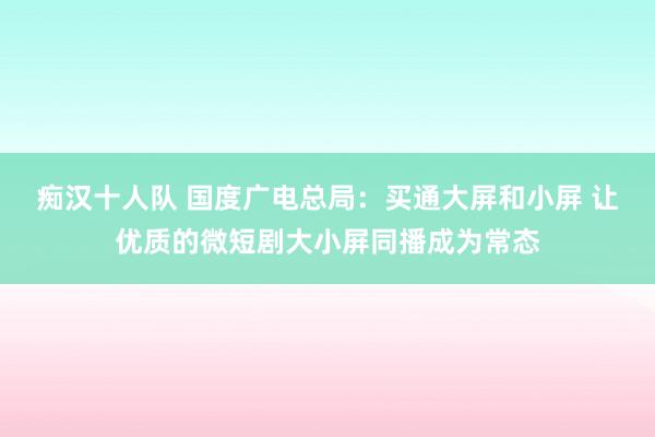 痴汉十人队 国度广电总局：买通大屏和小屏 让优质的微短剧大小屏同播成为常态