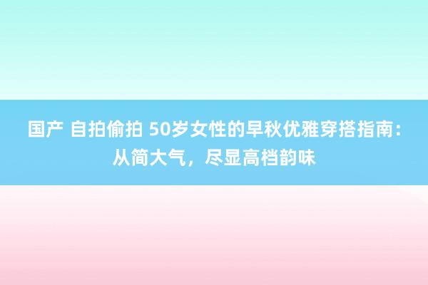 国产 自拍偷拍 50岁女性的早秋优雅穿搭指南：从简大气，尽显高档韵味