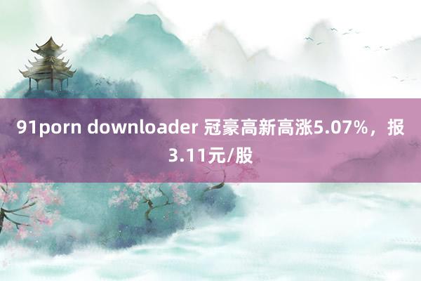 91porn downloader 冠豪高新高涨5.07%，报3.11元/股