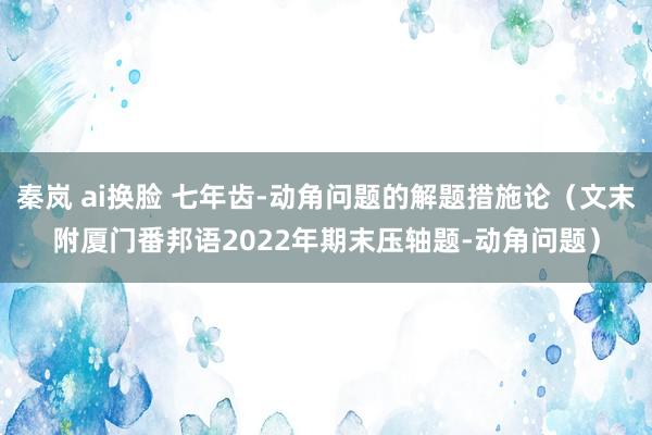 秦岚 ai换脸 七年齿-动角问题的解题措施论（文末附厦门番邦语2022年期末压轴题-动角问题）