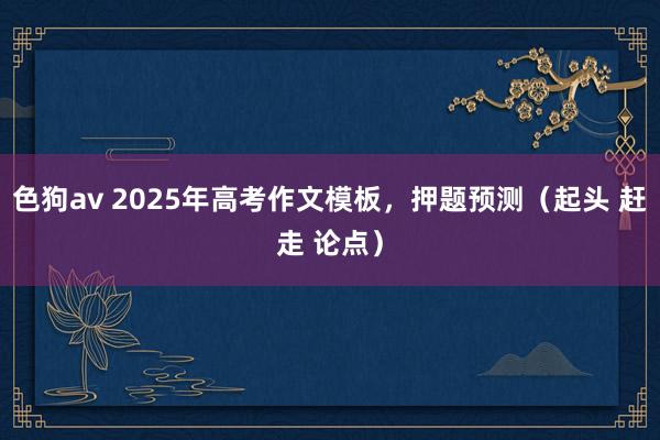 色狗av 2025年高考作文模板，押题预测（起头 赶走 论点）