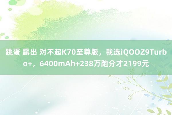 跳蛋 露出 对不起K70至尊版，我选iQOOZ9Turbo+，6400mAh+238万跑分才2199元