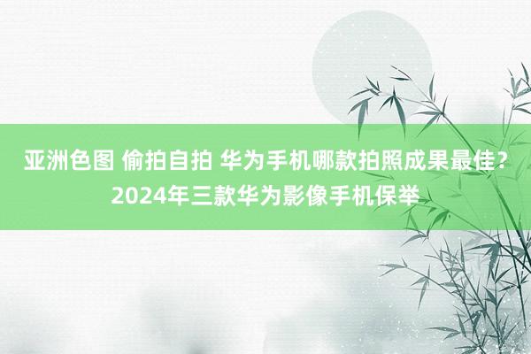 亚洲色图 偷拍自拍 华为手机哪款拍照成果最佳？2024年三款华为影像手机保举