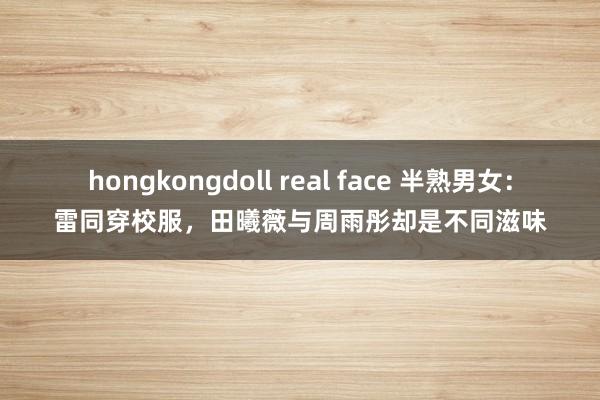 hongkongdoll real face 半熟男女：雷同穿校服，田曦薇与周雨彤却是不同滋味