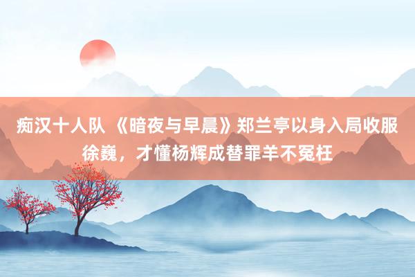 痴汉十人队 《暗夜与早晨》郑兰亭以身入局收服徐巍，才懂杨辉成替罪羊不冤枉