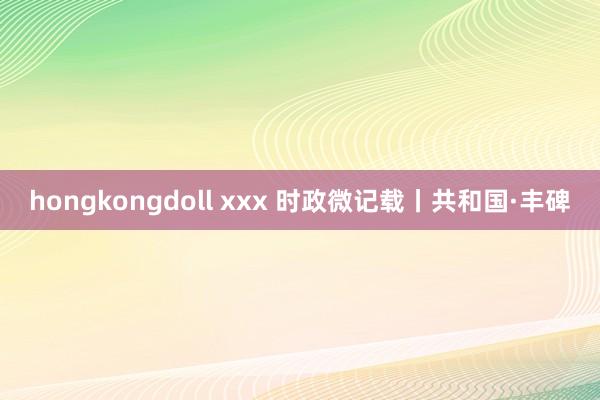 hongkongdoll xxx 时政微记载丨共和国·丰碑