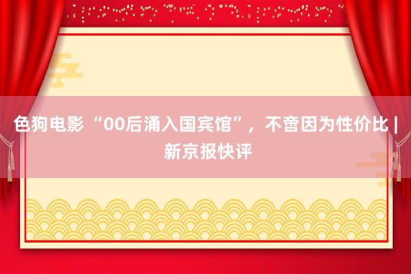 色狗电影 “00后涌入国宾馆”，不啻因为性价比 | 新京报快评