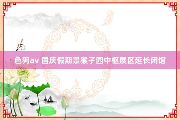 色狗av 国庆假期景猴子园中枢展区延长闭馆