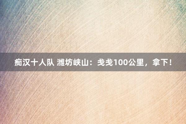 痴汉十人队 潍坊峡山：戋戋100公里，拿下！