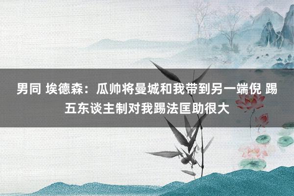 男同 埃德森：瓜帅将曼城和我带到另一端倪 踢五东谈主制对我踢法匡助很大