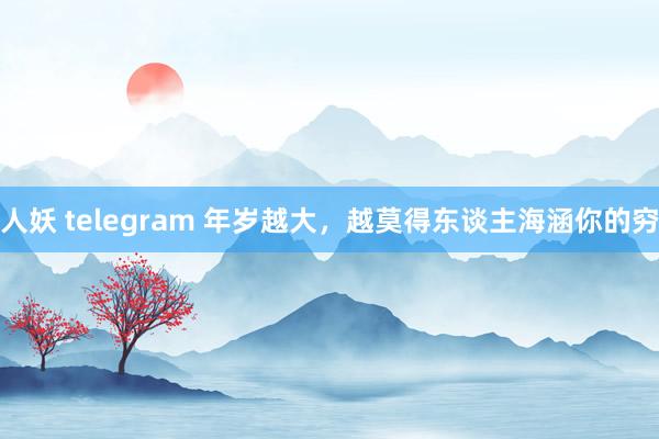 人妖 telegram 年岁越大，越莫得东谈主海涵你的穷