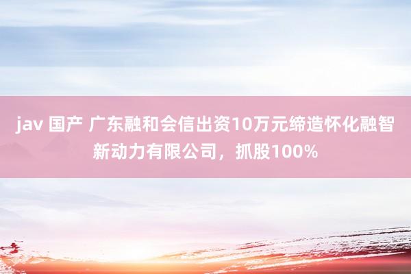 jav 国产 广东融和会信出资10万元缔造怀化融智新动力有限公司，抓股100%