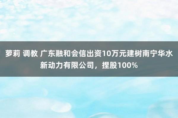 萝莉 调教 广东融和会信出资10万元建树南宁华水新动力有限公司，捏股100%