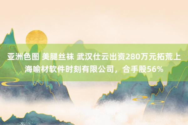 亚洲色图 美腿丝袜 武汉仕云出资280万元拓荒上海喻材软件时刻有限公司，合手股56%