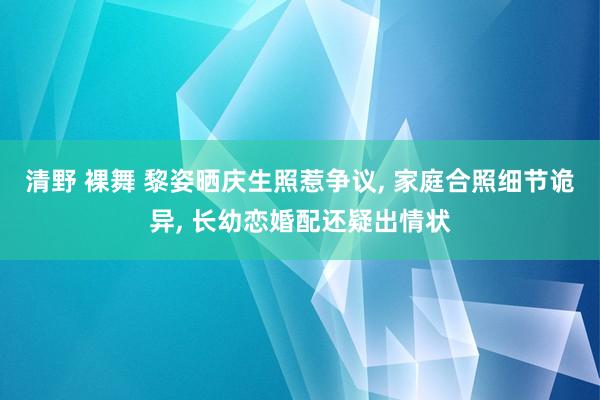 清野 裸舞 黎姿晒庆生照惹争议， 家庭合照细节诡异， 长幼恋婚配还疑出情状