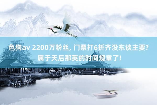 色狗av 2200万粉丝， 门票打6折齐没东谈主要? 属于天后那英的时间规章了!