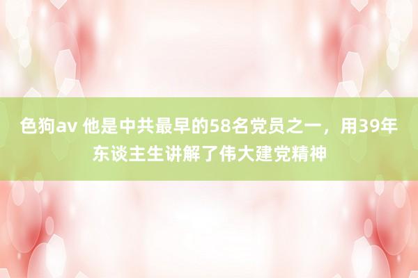 色狗av 他是中共最早的58名党员之一，用39年东谈主生讲解了伟大建党精神