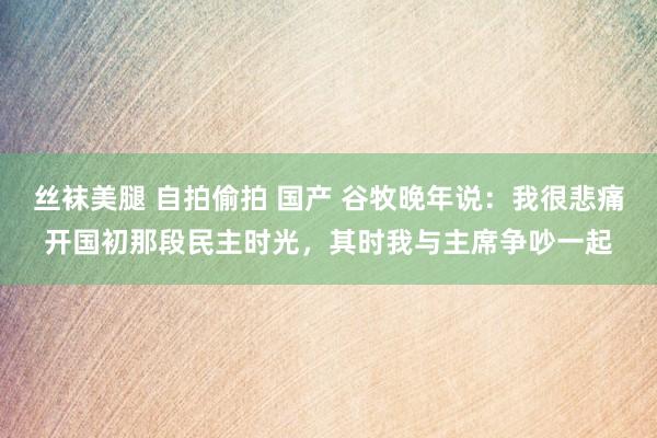 丝袜美腿 自拍偷拍 国产 谷牧晚年说：我很悲痛开国初那段民主时光，其时我与主席争吵一起