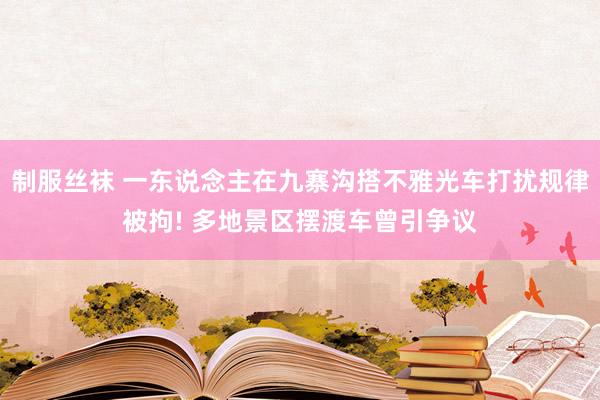 制服丝袜 一东说念主在九寨沟搭不雅光车打扰规律被拘! 多地景区摆渡车曾引争议