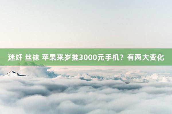 迷奸 丝袜 苹果来岁推3000元手机？有两大变化