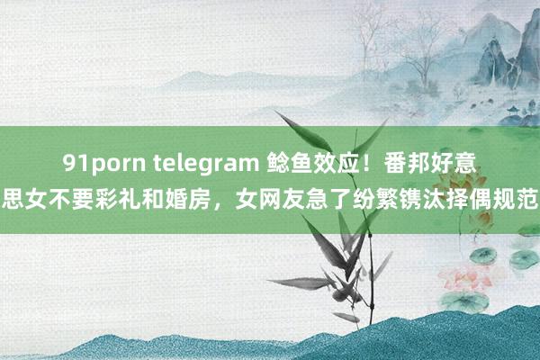 91porn telegram 鲶鱼效应！番邦好意思女不要彩礼和婚房，女网友急了纷繁镌汰择偶规范