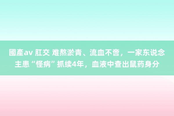 國產av 肛交 难熬淤青、流血不啻，一家东说念主患“怪病”抓续4年，血液中查出鼠药身分