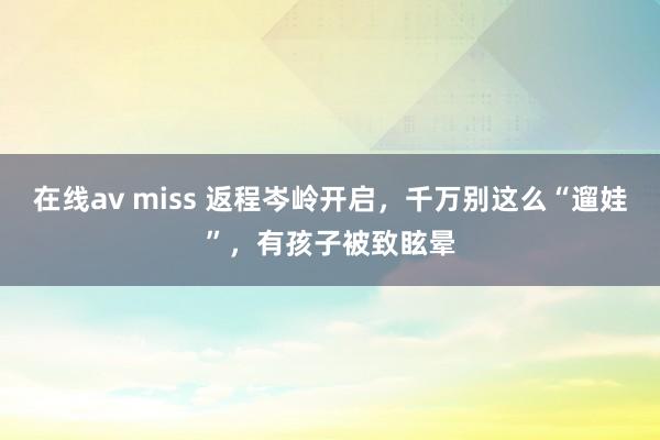 在线av miss 返程岑岭开启，千万别这么“遛娃”，有孩子被致眩晕