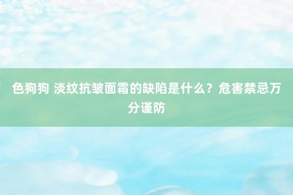 色狗狗 淡纹抗皱面霜的缺陷是什么？危害禁忌万分谨防