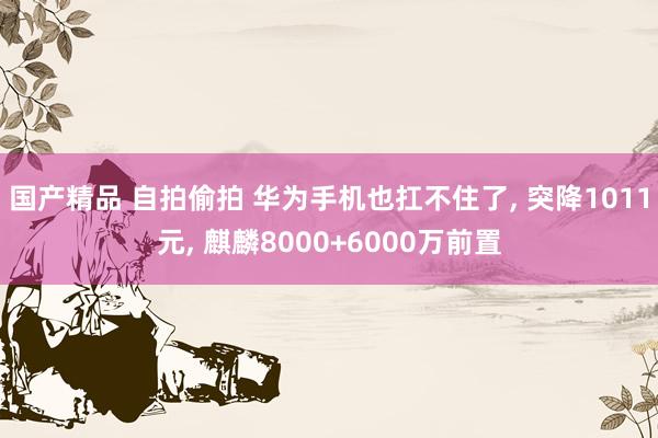 国产精品 自拍偷拍 华为手机也扛不住了， 突降1011元， 麒麟8000+6000万前置