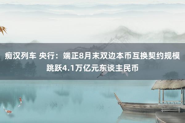 痴汉列车 央行：端正8月末双边本币互换契约规模跳跃4.1万亿元东谈主民币