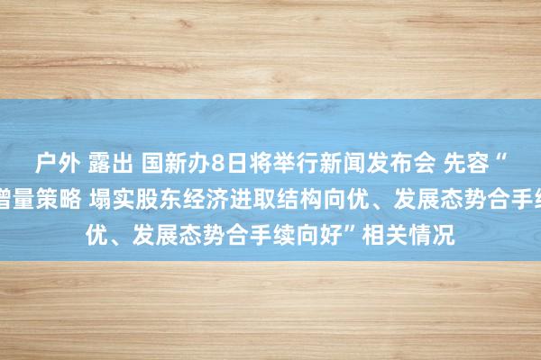 户外 露出 国新办8日将举行新闻发布会 先容“系统落实一揽子增量策略 塌实股东经济进取结构向优、发展态势合手续向好”相关情况